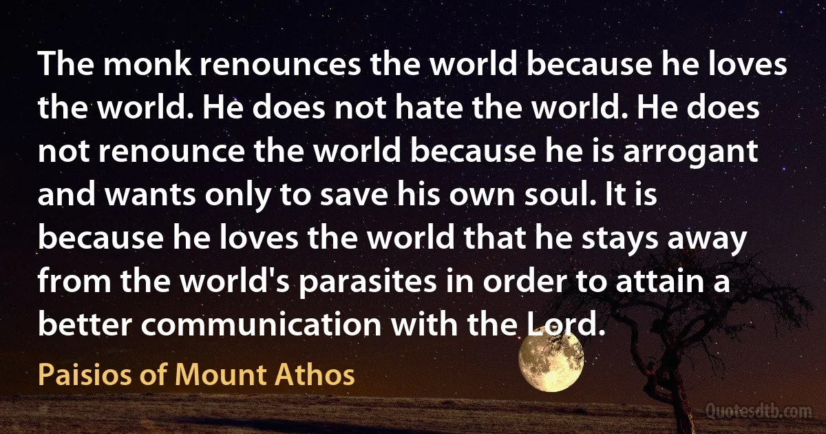 The monk renounces the world because he loves the world. He does not hate the world. He does not renounce the world because he is arrogant and wants only to save his own soul. It is because he loves the world that he stays away from the world's parasites in order to attain a better communication with the Lord. (Paisios of Mount Athos)