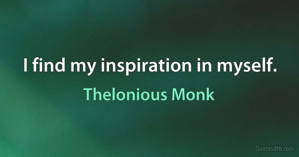 I find my inspiration in myself. (Thelonious Monk)