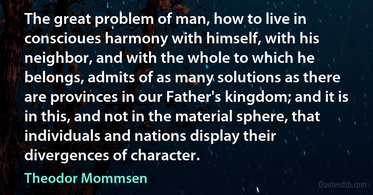 The great problem of man, how to live in conscioues harmony with himself, with his neighbor, and with the whole to which he belongs, admits of as many solutions as there are provinces in our Father's kingdom; and it is in this, and not in the material sphere, that individuals and nations display their divergences of character. (Theodor Mommsen)