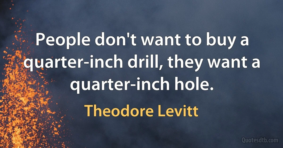 People don't want to buy a quarter-inch drill, they want a quarter-inch hole. (Theodore Levitt)