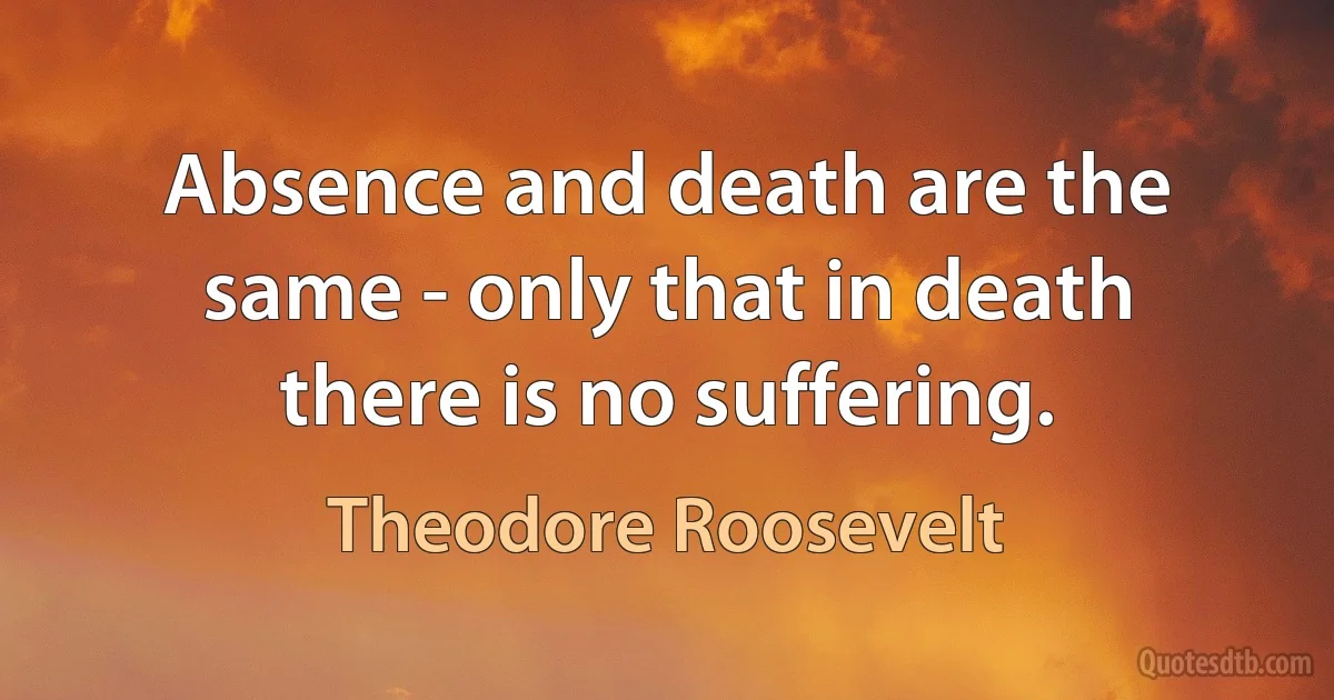 Absence and death are the same - only that in death there is no suffering. (Theodore Roosevelt)