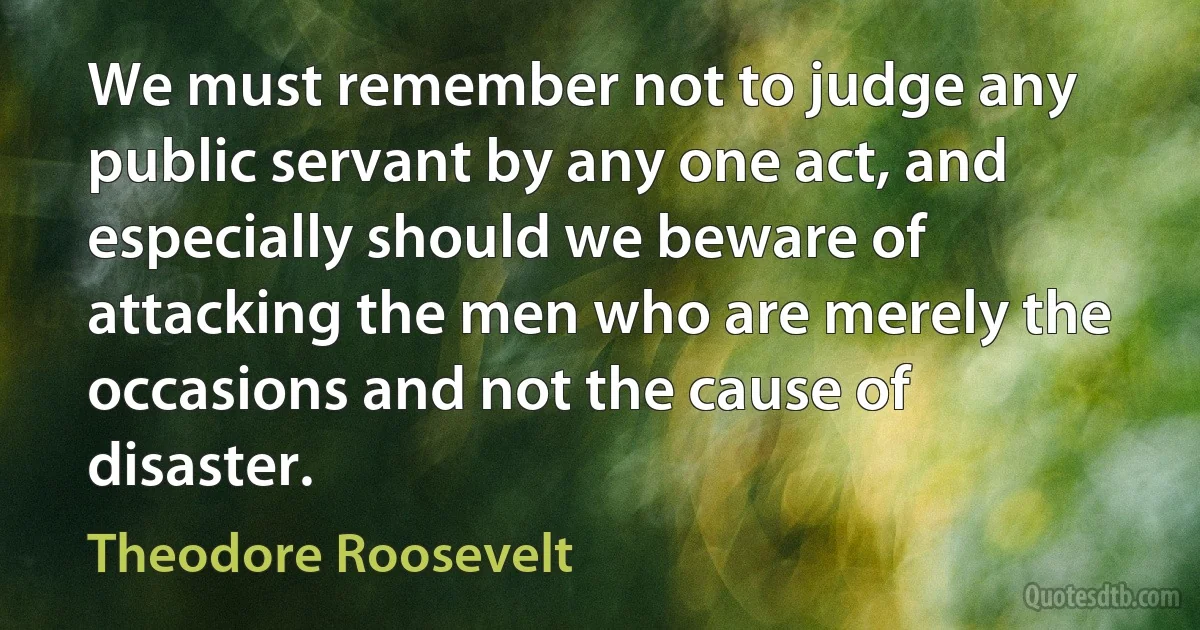 We must remember not to judge any public servant by any one act, and especially should we beware of attacking the men who are merely the occasions and not the cause of disaster. (Theodore Roosevelt)