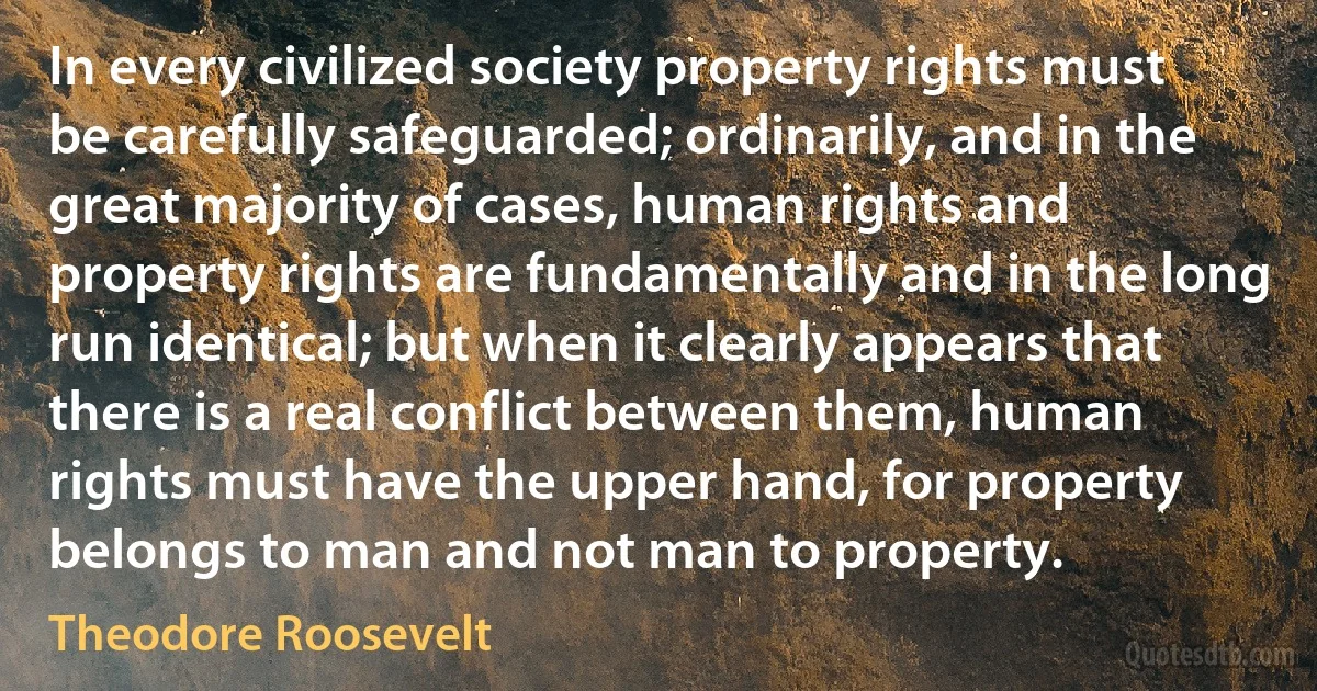 In every civilized society property rights must be carefully safeguarded; ordinarily, and in the great majority of cases, human rights and property rights are fundamentally and in the long run identical; but when it clearly appears that there is a real conflict between them, human rights must have the upper hand, for property belongs to man and not man to property. (Theodore Roosevelt)