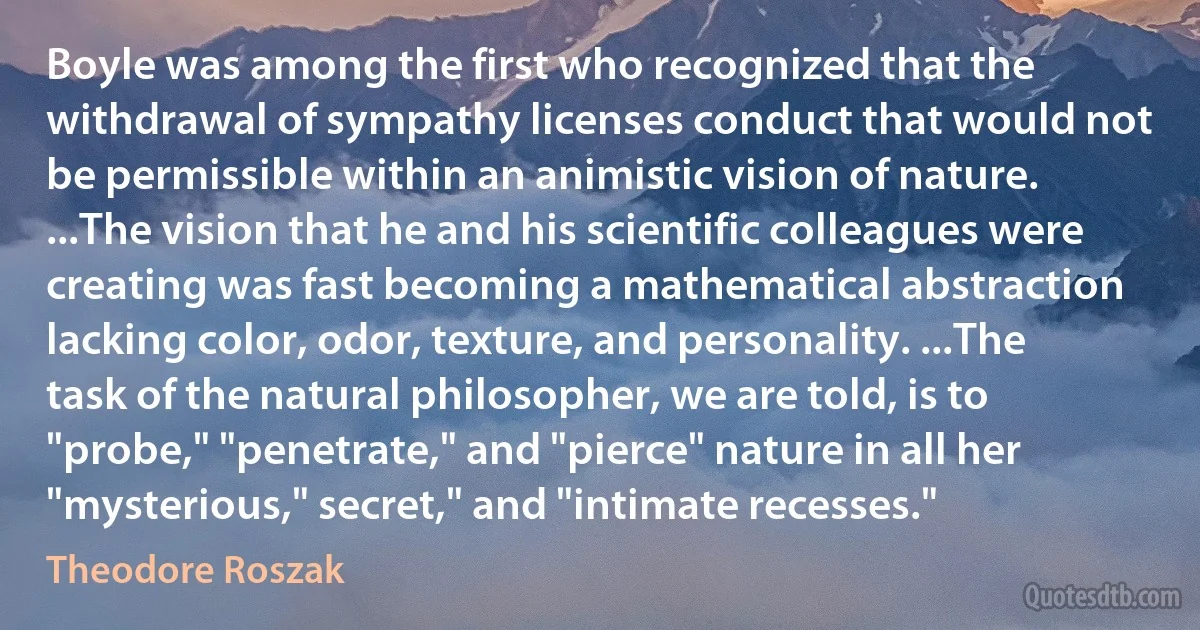 Boyle was among the first who recognized that the withdrawal of sympathy licenses conduct that would not be permissible within an animistic vision of nature. ...The vision that he and his scientific colleagues were creating was fast becoming a mathematical abstraction lacking color, odor, texture, and personality. ...The task of the natural philosopher, we are told, is to "probe," "penetrate," and "pierce" nature in all her "mysterious," secret," and "intimate recesses." (Theodore Roszak)