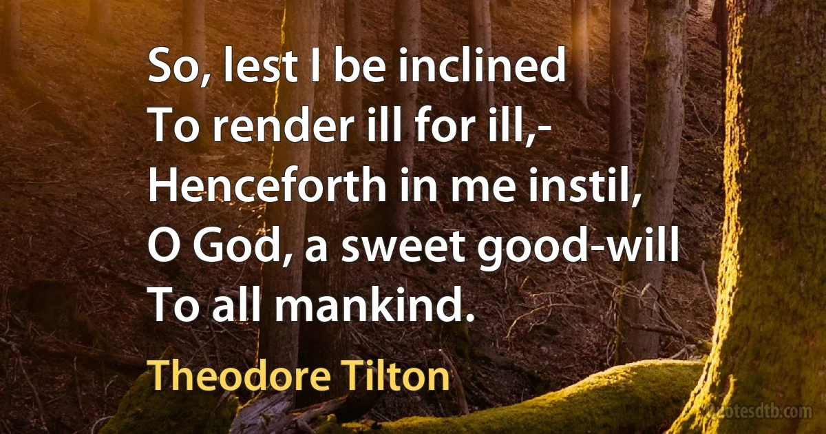 So, lest I be inclined
To render ill for ill,-
Henceforth in me instil,
O God, a sweet good-will
To all mankind. (Theodore Tilton)