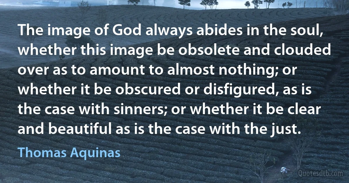 The image of God always abides in the soul, whether this image be obsolete and clouded over as to amount to almost nothing; or whether it be obscured or disfigured, as is the case with sinners; or whether it be clear and beautiful as is the case with the just. (Thomas Aquinas)