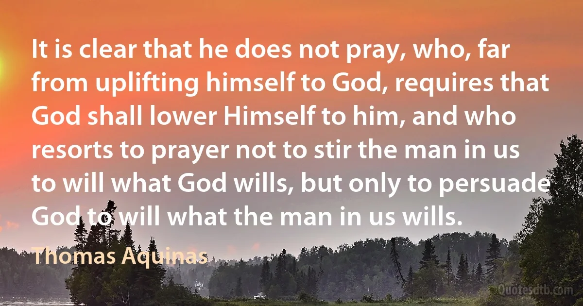 It is clear that he does not pray, who, far from uplifting himself to God, requires that God shall lower Himself to him, and who resorts to prayer not to stir the man in us to will what God wills, but only to persuade God to will what the man in us wills. (Thomas Aquinas)