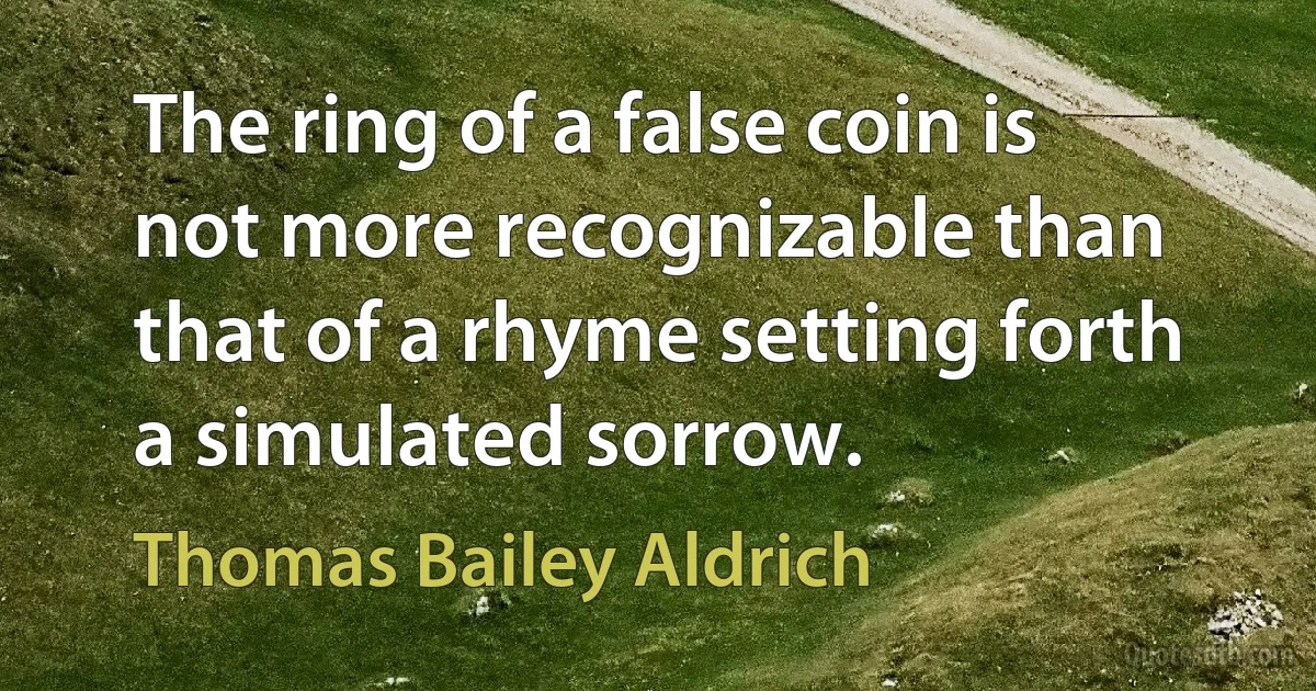 The ring of a false coin is not more recognizable than that of a rhyme setting forth a simulated sorrow. (Thomas Bailey Aldrich)