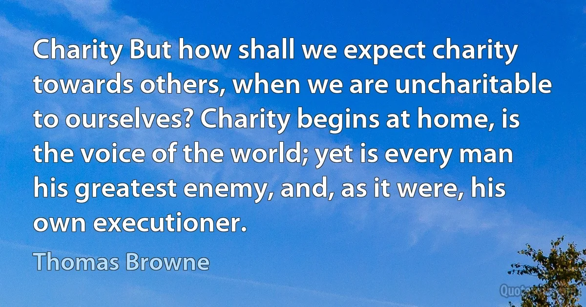 Charity But how shall we expect charity towards others, when we are uncharitable to ourselves? Charity begins at home, is the voice of the world; yet is every man his greatest enemy, and, as it were, his own executioner. (Thomas Browne)