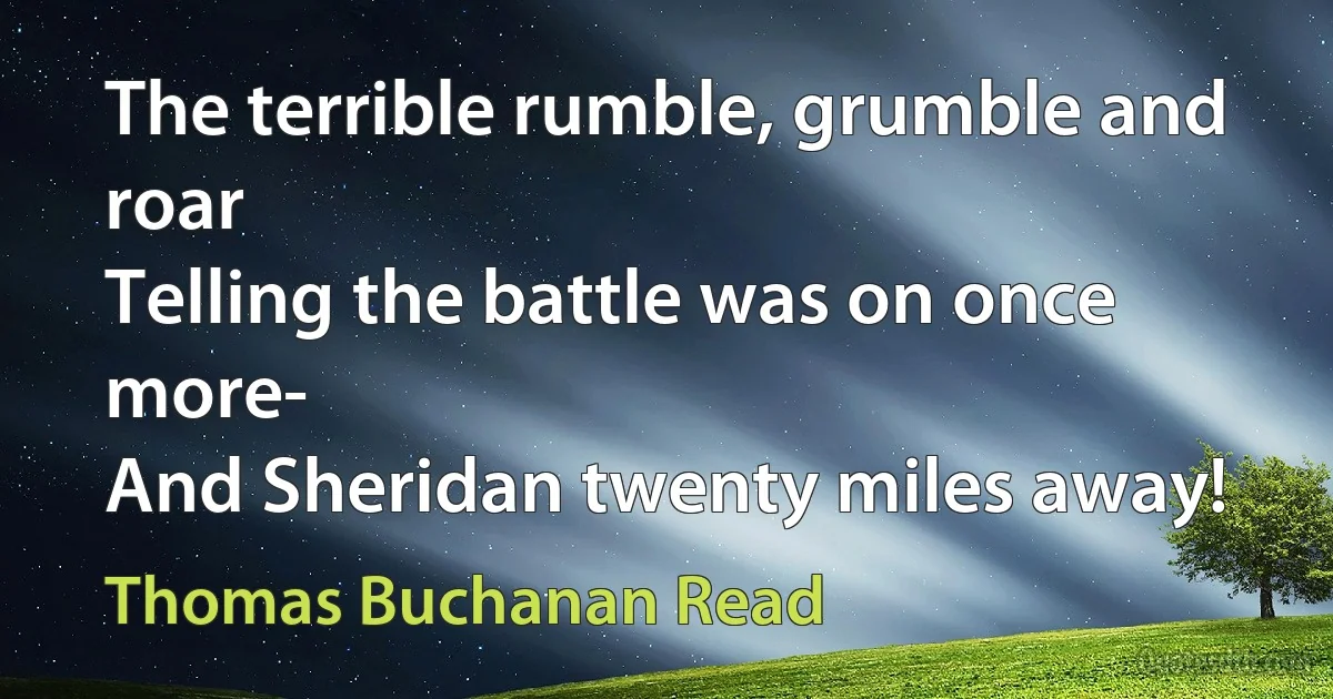 The terrible rumble, grumble and roar
Telling the battle was on once more-
And Sheridan twenty miles away! (Thomas Buchanan Read)