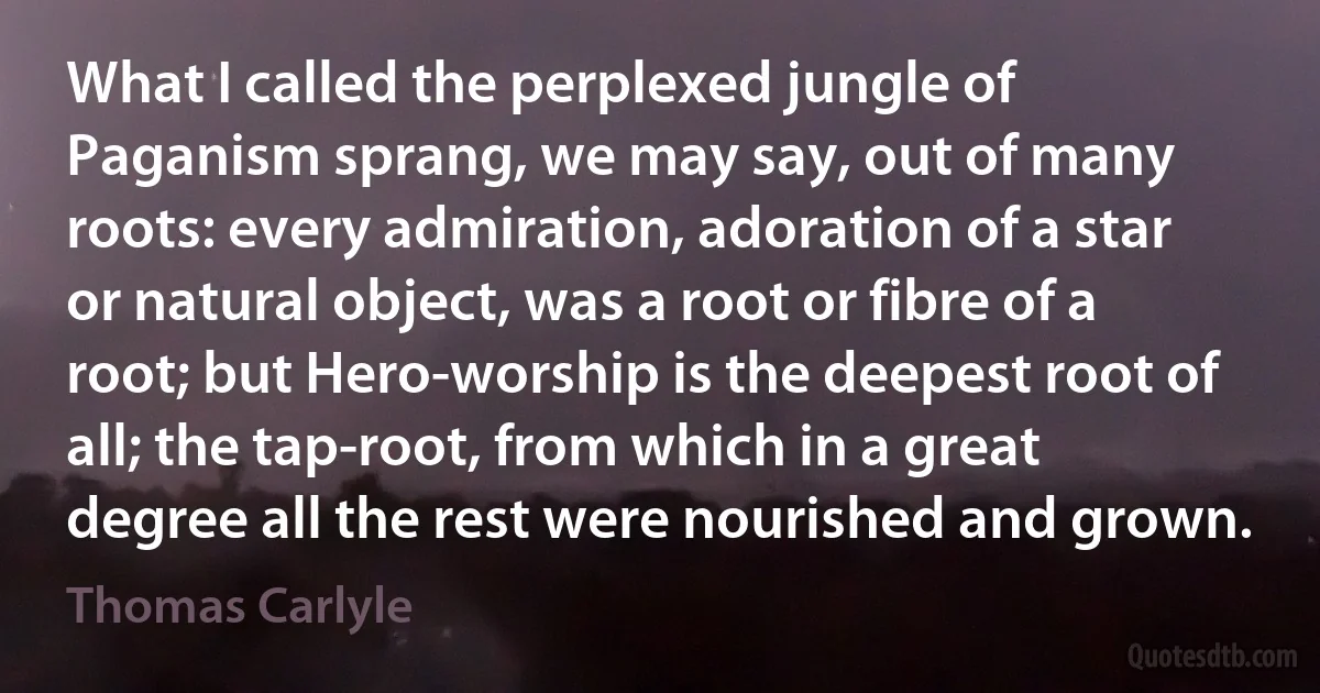 What I called the perplexed jungle of Paganism sprang, we may say, out of many roots: every admiration, adoration of a star or natural object, was a root or fibre of a root; but Hero-worship is the deepest root of all; the tap-root, from which in a great degree all the rest were nourished and grown. (Thomas Carlyle)