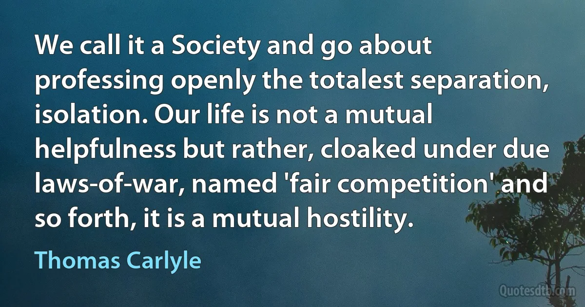 We call it a Society and go about professing openly the totalest separation, isolation. Our life is not a mutual helpfulness but rather, cloaked under due laws-of-war, named 'fair competition' and so forth, it is a mutual hostility. (Thomas Carlyle)