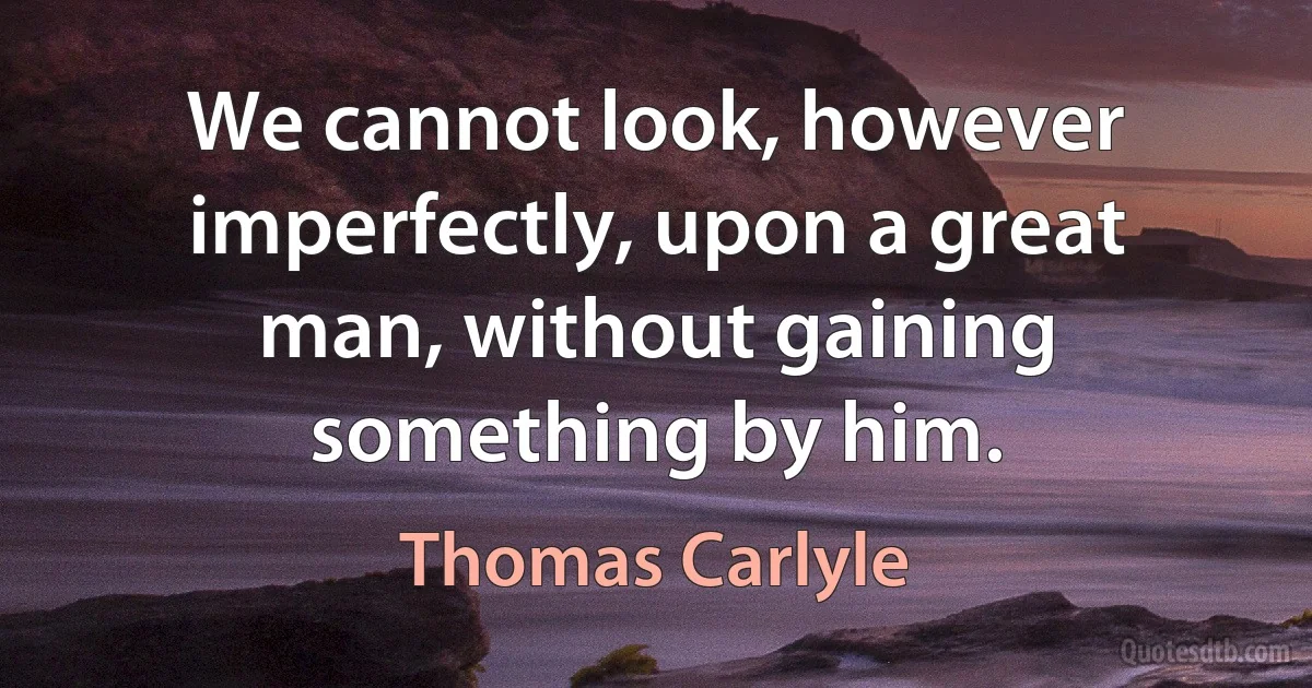 We cannot look, however imperfectly, upon a great man, without gaining something by him. (Thomas Carlyle)