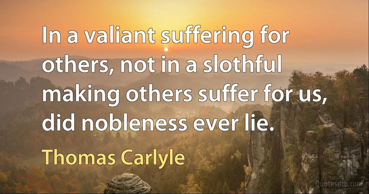 In a valiant suffering for others, not in a slothful making others suffer for us, did nobleness ever lie. (Thomas Carlyle)