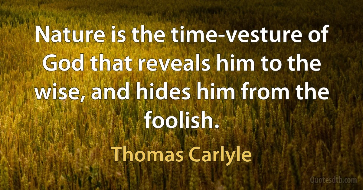 Nature is the time-vesture of God that reveals him to the wise, and hides him from the foolish. (Thomas Carlyle)