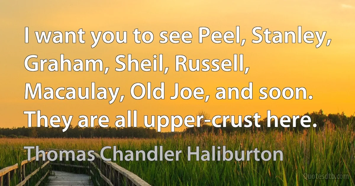 I want you to see Peel, Stanley, Graham, Sheil, Russell, Macaulay, Old Joe, and soon. They are all upper-crust here. (Thomas Chandler Haliburton)