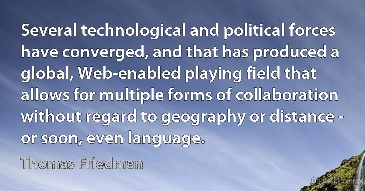 Several technological and political forces have converged, and that has produced a global, Web-enabled playing field that allows for multiple forms of collaboration without regard to geography or distance - or soon, even language. (Thomas Friedman)