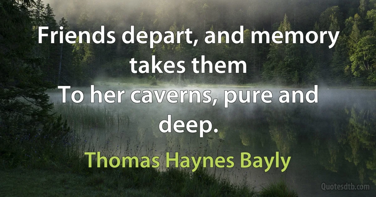 Friends depart, and memory takes them
To her caverns, pure and deep. (Thomas Haynes Bayly)