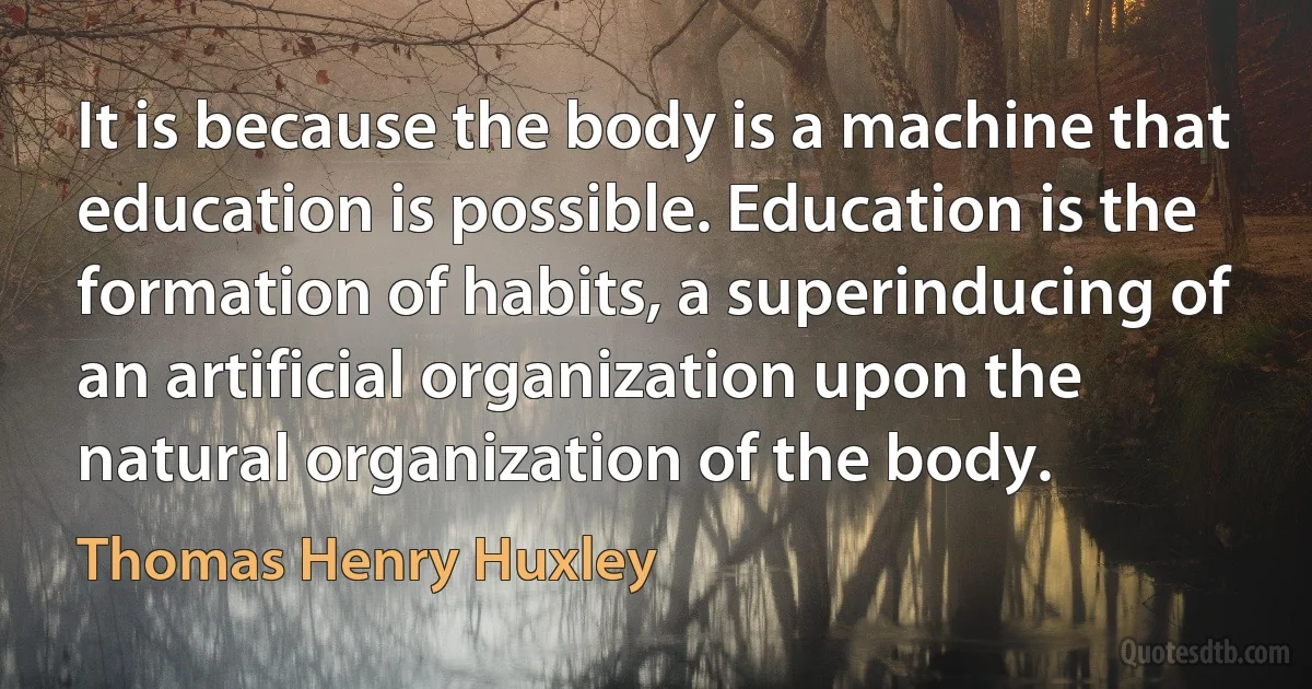 It is because the body is a machine that education is possible. Education is the formation of habits, a superinducing of an artificial organization upon the natural organization of the body. (Thomas Henry Huxley)