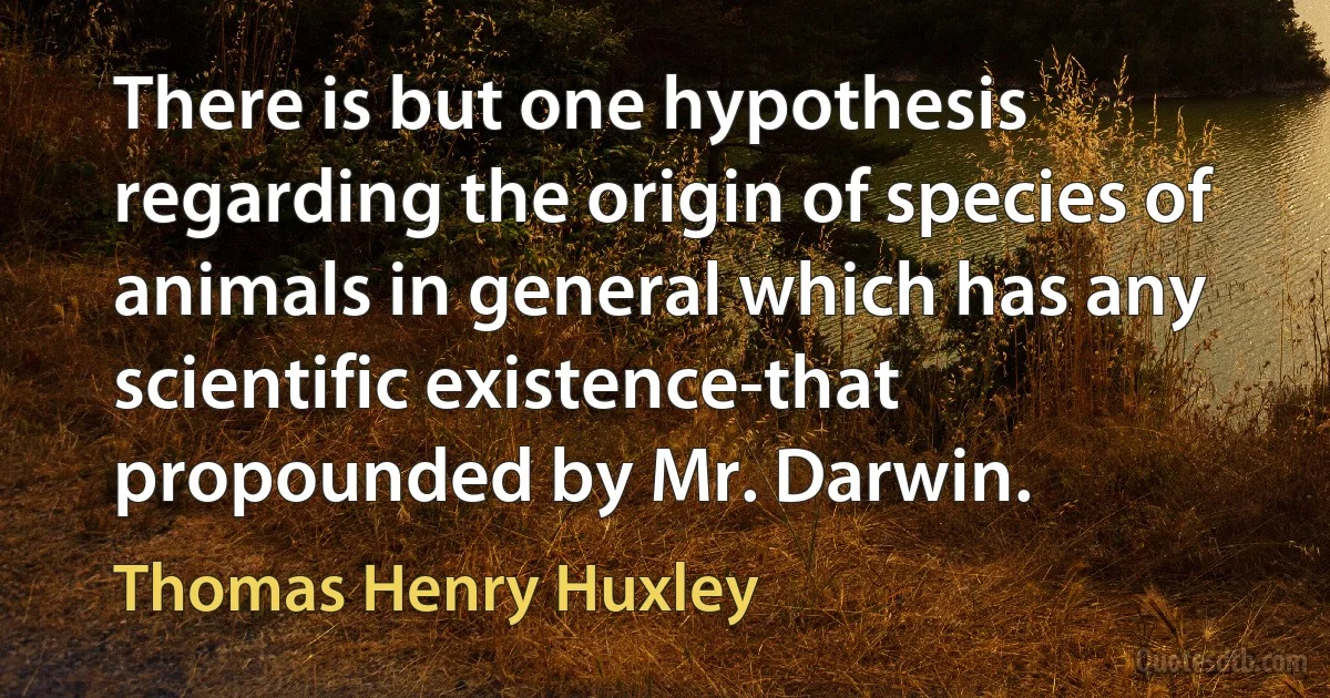 There is but one hypothesis regarding the origin of species of animals in general which has any scientific existence-that propounded by Mr. Darwin. (Thomas Henry Huxley)