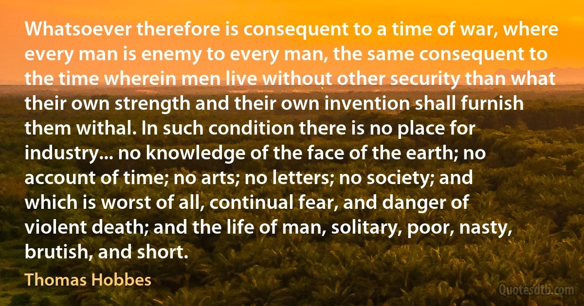 Whatsoever therefore is consequent to a time of war, where every man is enemy to every man, the same consequent to the time wherein men live without other security than what their own strength and their own invention shall furnish them withal. In such condition there is no place for industry... no knowledge of the face of the earth; no account of time; no arts; no letters; no society; and which is worst of all, continual fear, and danger of violent death; and the life of man, solitary, poor, nasty, brutish, and short. (Thomas Hobbes)