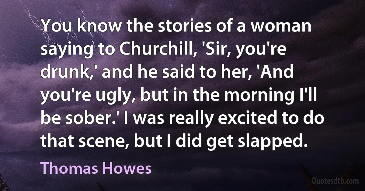 You know the stories of a woman saying to Churchill, 'Sir, you're drunk,' and he said to her, 'And you're ugly, but in the morning I'll be sober.' I was really excited to do that scene, but I did get slapped. (Thomas Howes)