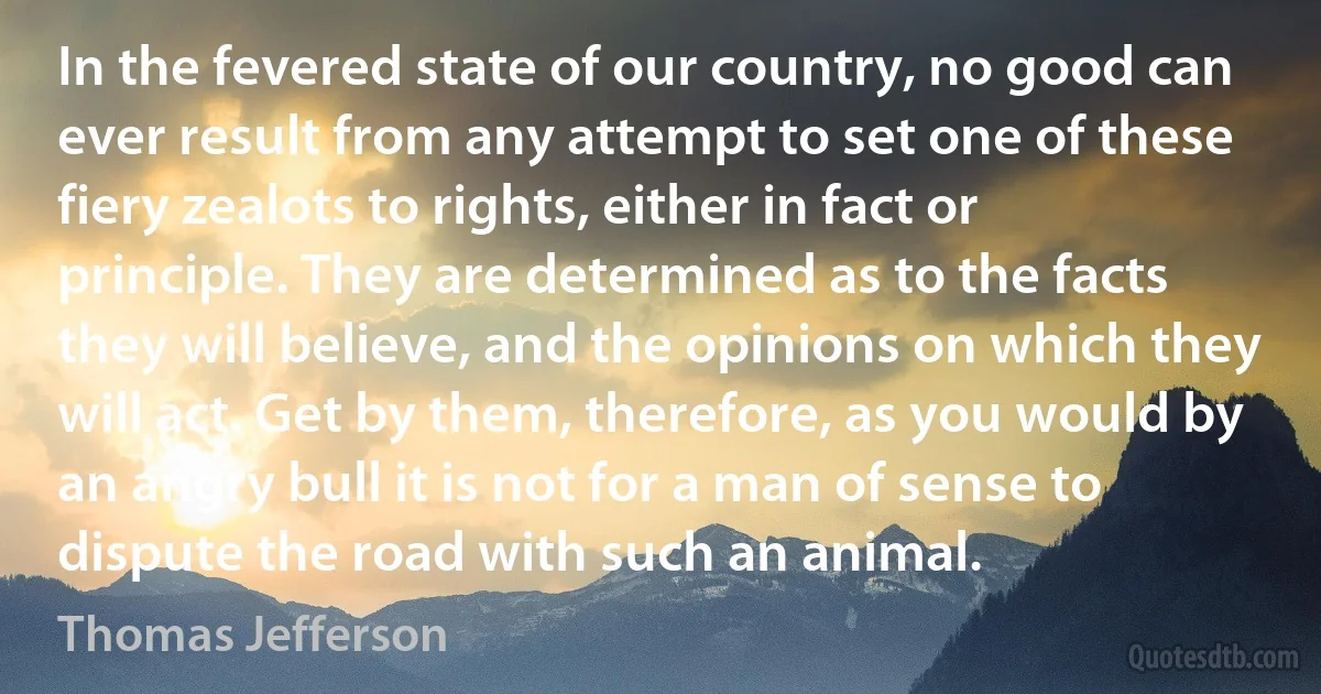 In the fevered state of our country, no good can ever result from any attempt to set one of these fiery zealots to rights, either in fact or principle. They are determined as to the facts they will believe, and the opinions on which they will act. Get by them, therefore, as you would by an angry bull it is not for a man of sense to dispute the road with such an animal. (Thomas Jefferson)