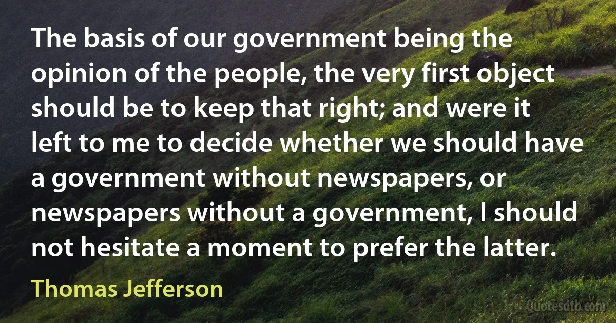 The basis of our government being the opinion of the people, the very first object should be to keep that right; and were it left to me to decide whether we should have a government without newspapers, or newspapers without a government, I should not hesitate a moment to prefer the latter. (Thomas Jefferson)