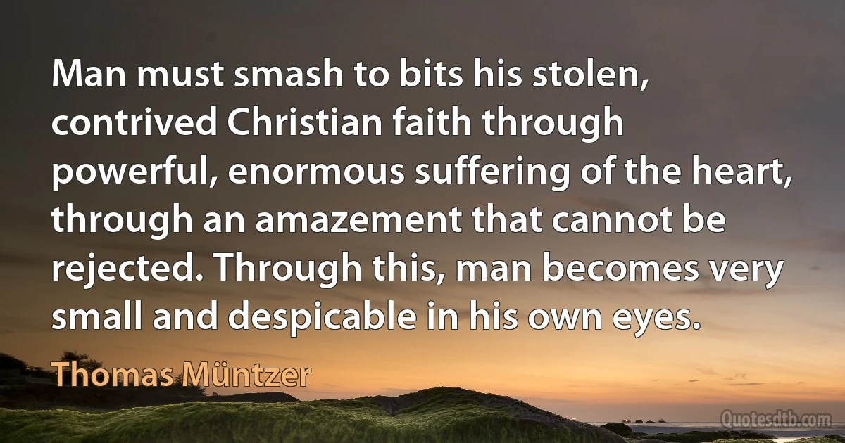 Man must smash to bits his stolen, contrived Christian faith through powerful, enormous suffering of the heart, through an amazement that cannot be rejected. Through this, man becomes very small and despicable in his own eyes. (Thomas Müntzer)