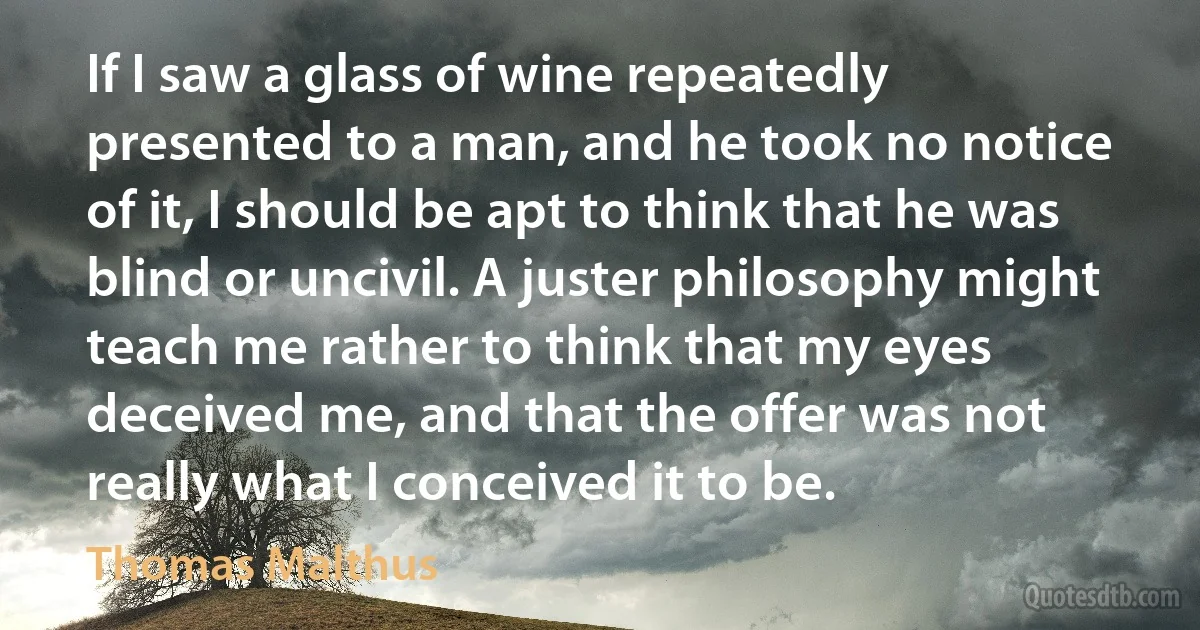 If I saw a glass of wine repeatedly presented to a man, and he took no notice of it, I should be apt to think that he was blind or uncivil. A juster philosophy might teach me rather to think that my eyes deceived me, and that the offer was not really what I conceived it to be. (Thomas Malthus)