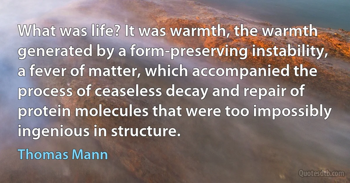 What was life? It was warmth, the warmth generated by a form-preserving instability, a fever of matter, which accompanied the process of ceaseless decay and repair of protein molecules that were too impossibly ingenious in structure. (Thomas Mann)