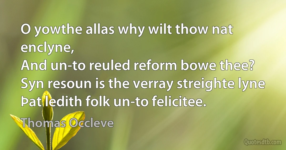 O yowthe allas why wilt thow nat enclyne,
And un-to reuled reform bowe thee?
Syn resoun is the verray streighte lyne
Þat ledith folk un-to felicitee. (Thomas Occleve)