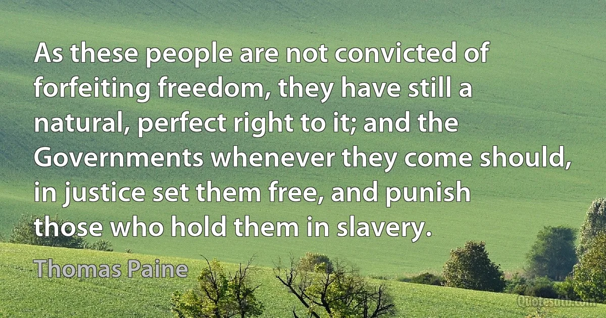 As these people are not convicted of forfeiting freedom, they have still a natural, perfect right to it; and the Governments whenever they come should, in justice set them free, and punish those who hold them in slavery. (Thomas Paine)