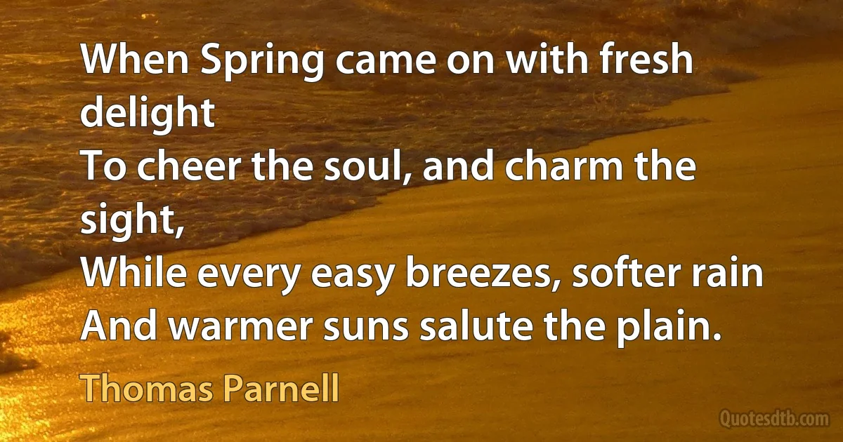 When Spring came on with fresh delight
To cheer the soul, and charm the sight,
While every easy breezes, softer rain
And warmer suns salute the plain. (Thomas Parnell)