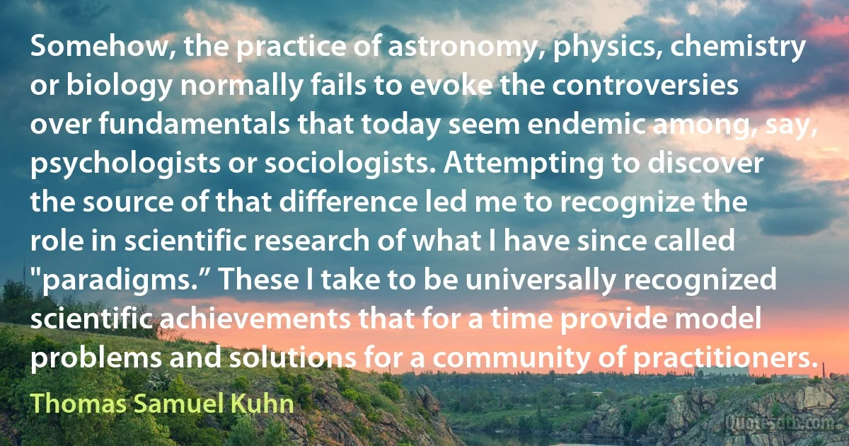 Somehow, the practice of astronomy, physics, chemistry or biology normally fails to evoke the controversies over fundamentals that today seem endemic among, say, psychologists or sociologists. Attempting to discover the source of that difference led me to recognize the role in scientific research of what I have since called "paradigms.” These I take to be universally recognized scientific achievements that for a time provide model problems and solutions for a community of practitioners. (Thomas Samuel Kuhn)