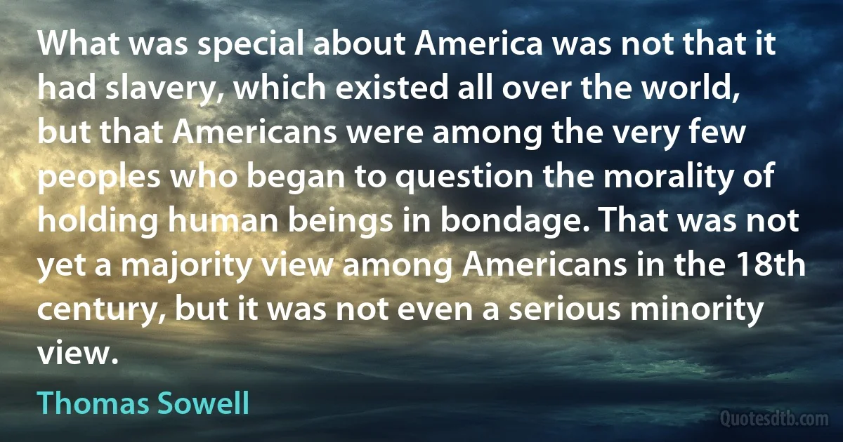 What was special about America was not that it had slavery, which existed all over the world, but that Americans were among the very few peoples who began to question the morality of holding human beings in bondage. That was not yet a majority view among Americans in the 18th century, but it was not even a serious minority view. (Thomas Sowell)