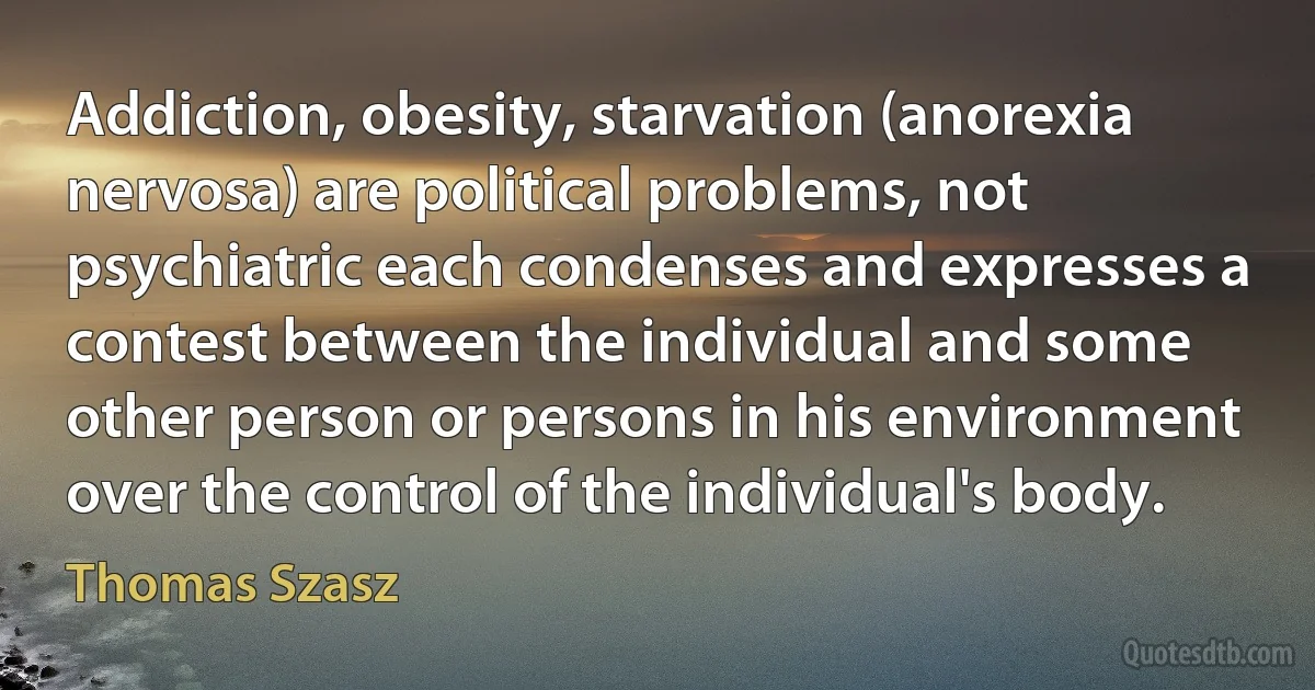 Addiction, obesity, starvation (anorexia nervosa) are political problems, not psychiatric each condenses and expresses a contest between the individual and some other person or persons in his environment over the control of the individual's body. (Thomas Szasz)