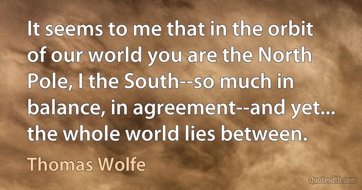 It seems to me that in the orbit of our world you are the North Pole, I the South--so much in balance, in agreement--and yet... the whole world lies between. (Thomas Wolfe)