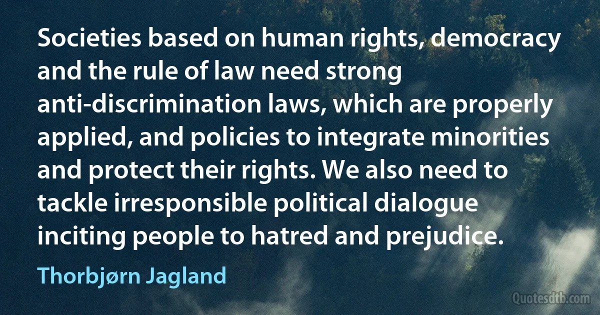 Societies based on human rights, democracy and the rule of law need strong anti-discrimination laws, which are properly applied, and policies to integrate minorities and protect their rights. We also need to tackle irresponsible political dialogue inciting people to hatred and prejudice. (Thorbjørn Jagland)