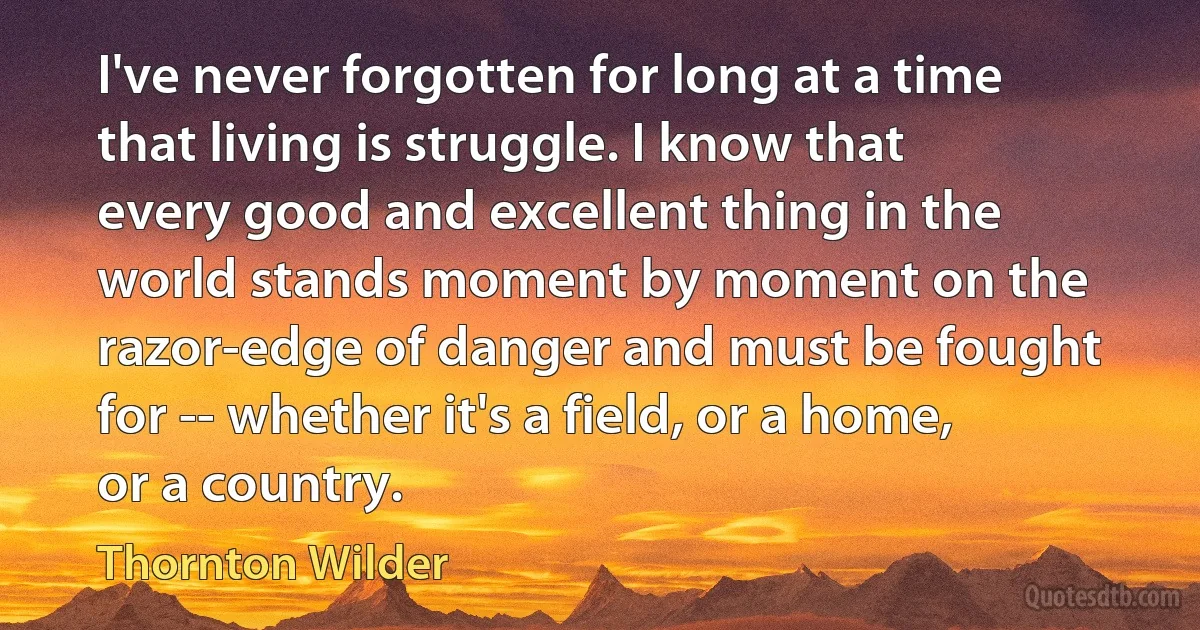 I've never forgotten for long at a time that living is struggle. I know that every good and excellent thing in the world stands moment by moment on the razor-edge of danger and must be fought for -- whether it's a field, or a home, or a country. (Thornton Wilder)