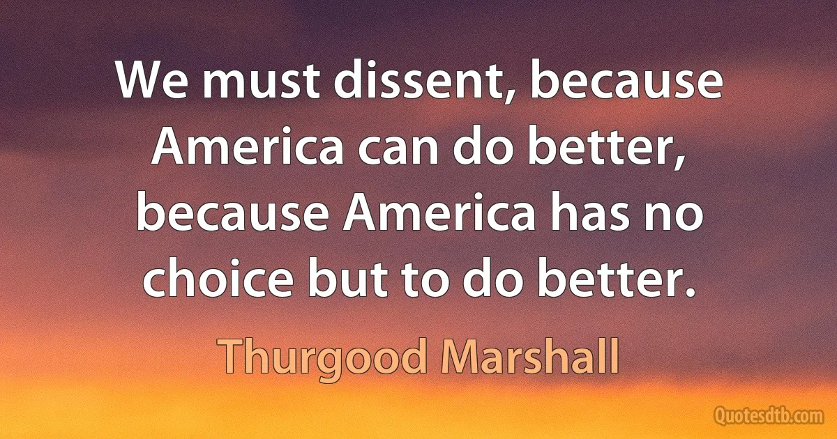 We must dissent, because America can do better, because America has no choice but to do better. (Thurgood Marshall)