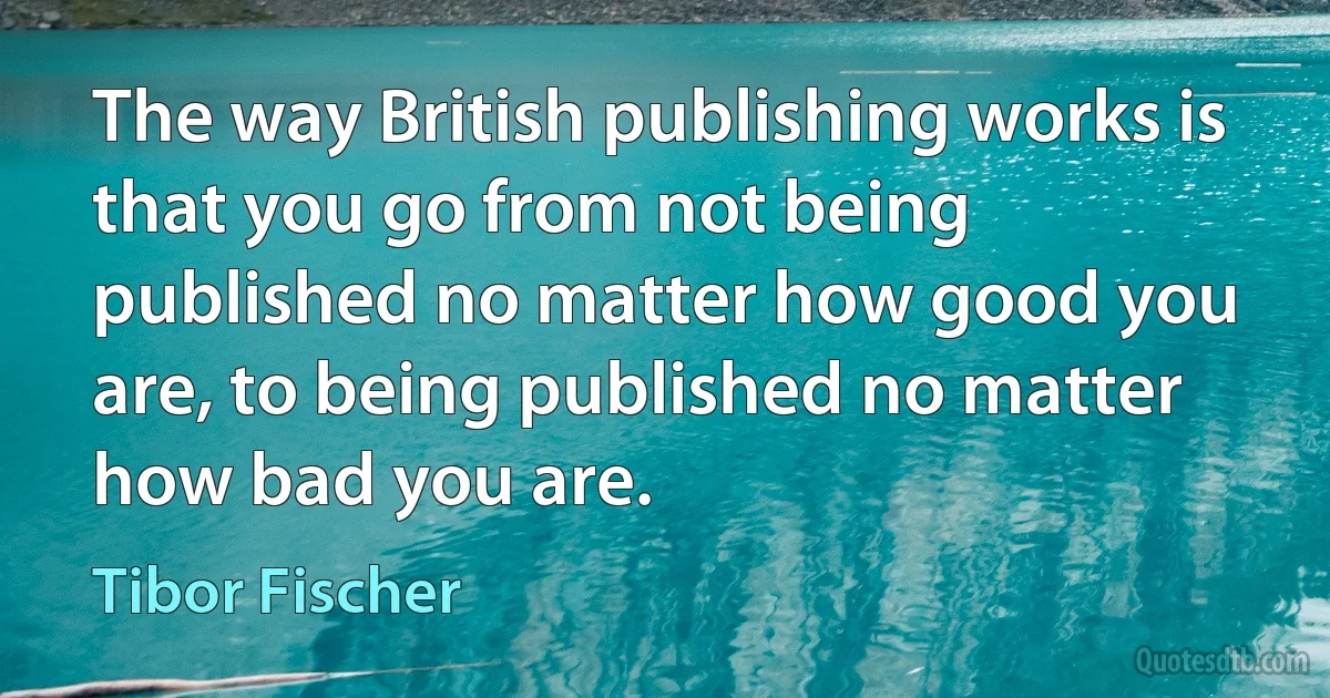 The way British publishing works is that you go from not being published no matter how good you are, to being published no matter how bad you are. (Tibor Fischer)