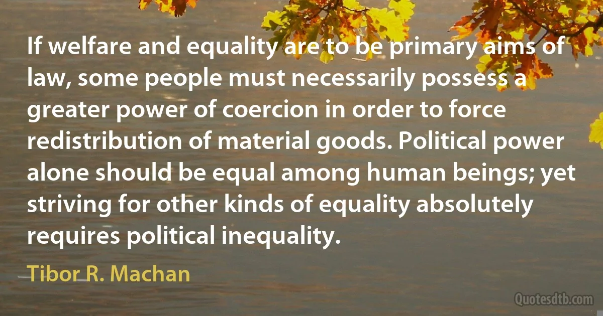 If welfare and equality are to be primary aims of law, some people must necessarily possess a greater power of coercion in order to force redistribution of material goods. Political power alone should be equal among human beings; yet striving for other kinds of equality absolutely requires political inequality. (Tibor R. Machan)