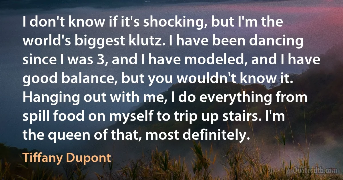 I don't know if it's shocking, but I'm the world's biggest klutz. I have been dancing since I was 3, and I have modeled, and I have good balance, but you wouldn't know it. Hanging out with me, I do everything from spill food on myself to trip up stairs. I'm the queen of that, most definitely. (Tiffany Dupont)