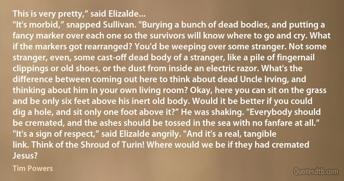 This is very pretty,” said Elizalde...
"It's morbid,” snapped Sullivan. "Burying a bunch of dead bodies, and putting a fancy marker over each one so the survivors will know where to go and cry. What if the markers got rearranged? You'd be weeping over some stranger. Not some stranger, even, some cast-off dead body of a stranger, like a pile of fingernail clippings or old shoes, or the dust from inside an electric razor. What's the difference between coming out here to think about dead Uncle Irving, and thinking about him in your own living room? Okay, here you can sit on the grass and be only six feet above his inert old body. Would it be better if you could dig a hole, and sit only one foot above it?” He was shaking. "Everybody should be cremated, and the ashes should be tossed in the sea with no fanfare at all.”
"It's a sign of respect,” said Elizalde angrily. "And it's a real, tangible link. Think of the Shroud of Turin! Where would we be if they had cremated Jesus? (Tim Powers)