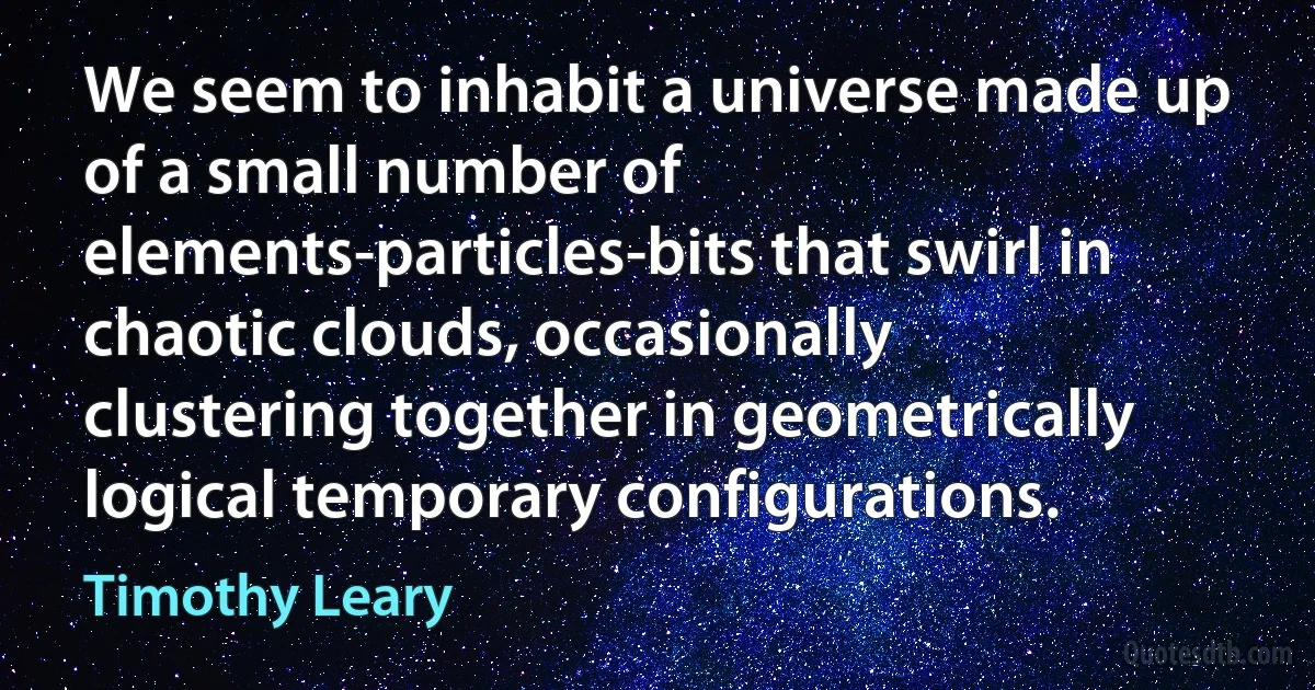 We seem to inhabit a universe made up of a small number of elements-particles-bits that swirl in chaotic clouds, occasionally clustering together in geometrically logical temporary configurations. (Timothy Leary)