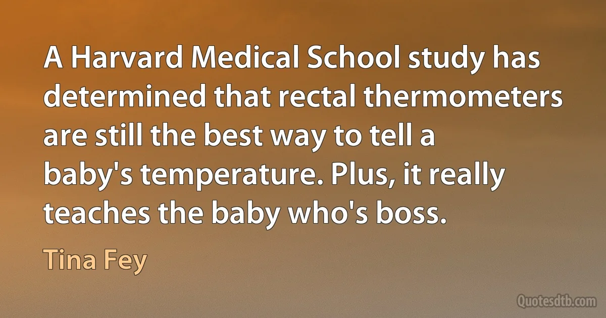 A Harvard Medical School study has determined that rectal thermometers are still the best way to tell a baby's temperature. Plus, it really teaches the baby who's boss. (Tina Fey)