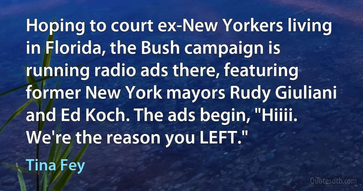 Hoping to court ex-New Yorkers living in Florida, the Bush campaign is running radio ads there, featuring former New York mayors Rudy Giuliani and Ed Koch. The ads begin, "Hiiii. We're the reason you LEFT." (Tina Fey)