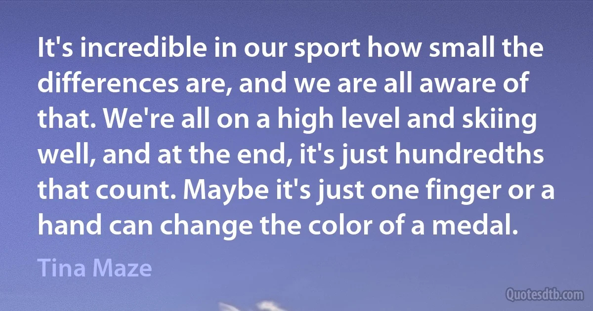 It's incredible in our sport how small the differences are, and we are all aware of that. We're all on a high level and skiing well, and at the end, it's just hundredths that count. Maybe it's just one finger or a hand can change the color of a medal. (Tina Maze)