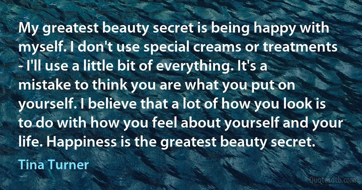 My greatest beauty secret is being happy with myself. I don't use special creams or treatments - I'll use a little bit of everything. It's a mistake to think you are what you put on yourself. I believe that a lot of how you look is to do with how you feel about yourself and your life. Happiness is the greatest beauty secret. (Tina Turner)